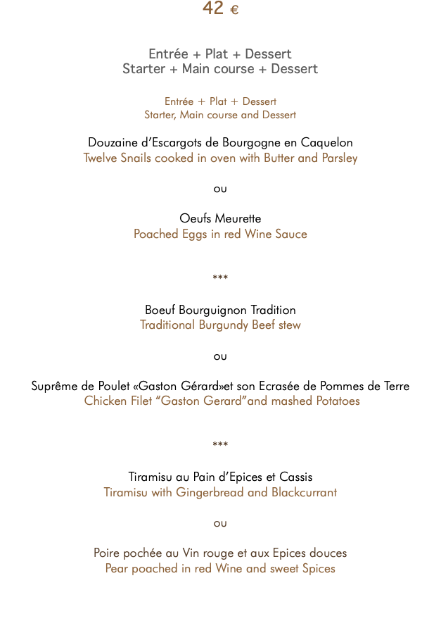 42 € Entrée + Plat + Dessert Starter + Main course + Dessert Entrée + Plat + Dessert Starter, Main course and Dessert Douzaine d’Escargots de Bourgogne en Caquelon Twelve Snails cooked in oven with Butter and Parsley ou Oeufs Meurette Poached Eggs in red Wine Sauce *** Boeuf Bourguignon Tradition Traditional Burgundy Beef stew ou Suprême de Poulet «Gaston Gérard»et son Ecrasée de Pommes de Terre Chicken Filet “Gaston Gerard”and mashed Potatoes *** Tiramisu au Pain d’Epices et Cassis Tiramisu with Gingerbread and Blackcurrant ou Poire pochée au Vin rouge et aux Epices douces Pear poached in red Wine and sweet Spices 