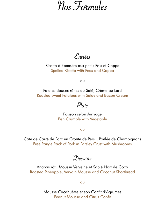 Nos Formules Entrées Risotto d’Epeautre aux petits Pois et Coppa Spelled Risotto with Peas and Coppa ou Patates douces rôties au Saté, Crème au Lard Roasted sweet Potatoes with Satay and Bacon Cream Plats Poisson selon Arrivage Fish Crumble with Vegetable ou Côte de Carré de Porc en Croûte de Persil, Poêlée de Champignons Free Range Rack of Pork in Parsley Crust with Mushrooms Desserts Ananas rôti, Mousse Verveine et Sablé Noix de Coco Roasted Pineapple, Vervain Mousse and Coconut Shortbread ou Mousse Cacahuètes et son Confit d’Agrumes Peanut Mousse and Citrus Confit 
