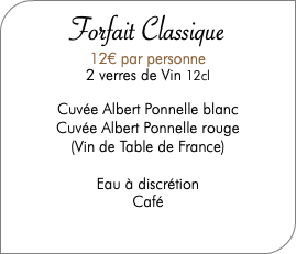  Forfait Classique 12€ par personne 2 verres de Vin 12cl Cuvée Albert Ponnelle blanc Cuvée Albert Ponnelle rouge (Vin de Table de France) Eau à discrétion Café 